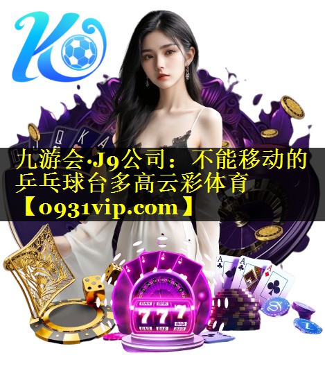 九游会·J9公司：不能移动的乒乓球台多高云彩体育