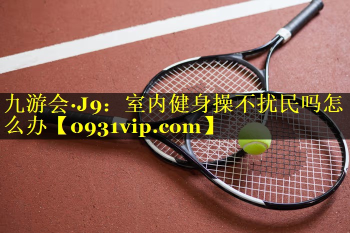 九游会·J9：室内健身操不扰民吗怎么办
