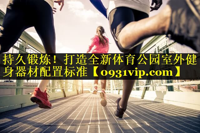 持久锻炼！打造全新体育公园室外健身器材配置标准
