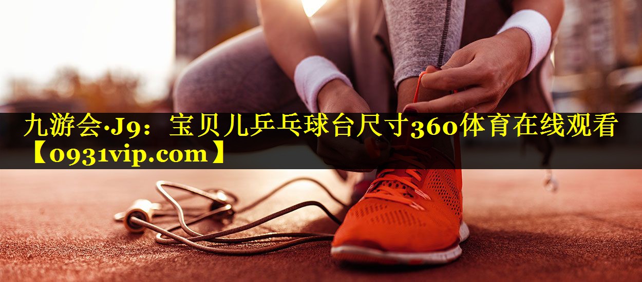 九游会·J9：宝贝儿乒乓球台尺寸360体育在线观看