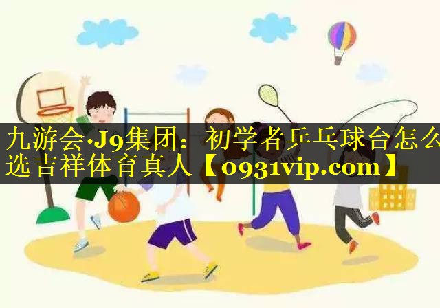 九游会·J9集团：初学者乒乓球台怎么选吉祥体育真人