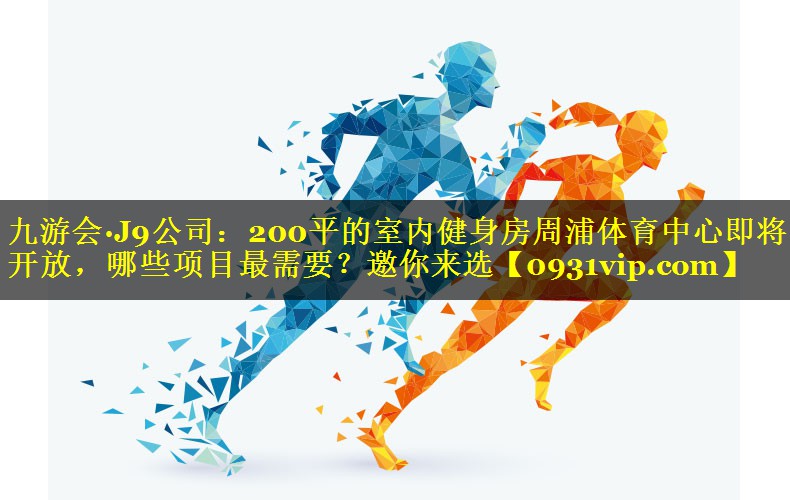 九游会·J9公司：200平的室内健身房周浦体育中心即将开放，哪些项目最需要？邀你来选