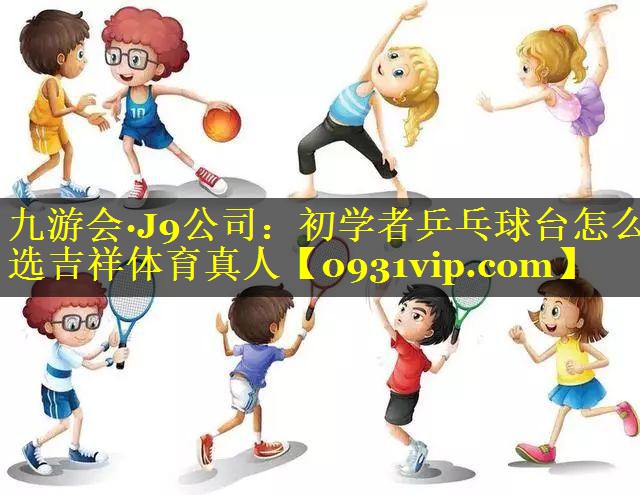九游会·J9公司：初学者乒乓球台怎么选吉祥体育真人