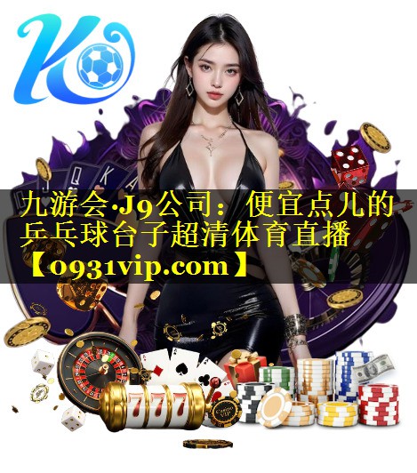 九游会·J9公司：便宜点儿的乒乓球台子超清体育直播
