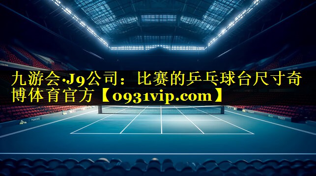 九游会·J9公司：比赛的乒乓球台尺寸奇博体育官方