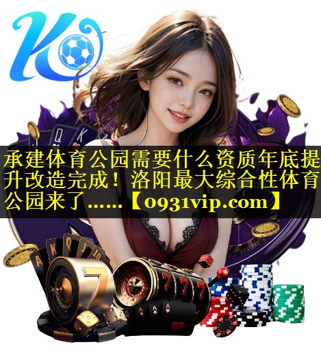 承建体育公园需要什么资质年底提升改造完成！洛阳最大综合性体育公园来了……