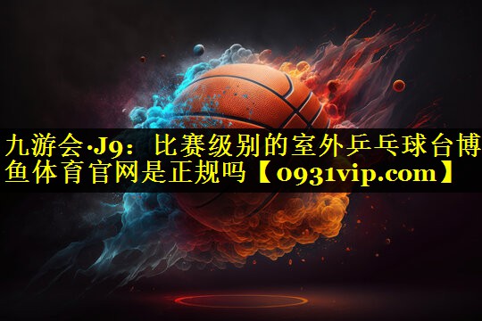 九游会·J9：比赛级别的室外乒乓球台博鱼体育官网是正规吗