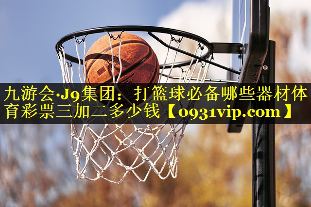 九游会·J9集团：打篮球必备哪些器材体育彩票三加二多少钱