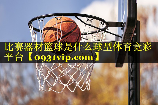 比赛器材篮球是什么球型体育竞彩平台