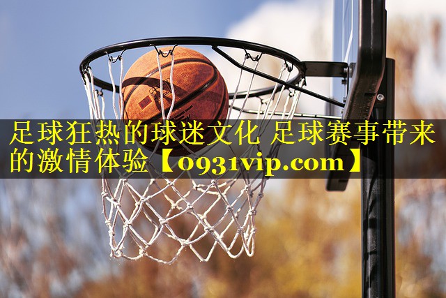 足球狂热的球迷文化 足球赛事带来的激情体验