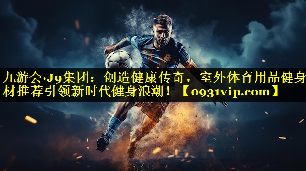 九游会·J9集团：创造健康传奇，室外体育用品健身器材推荐引领新时代健身浪潮！