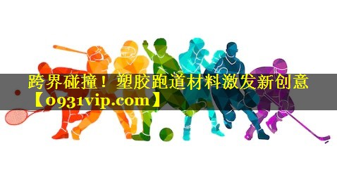 跨界碰撞！塑胶跑道材料激发新创意